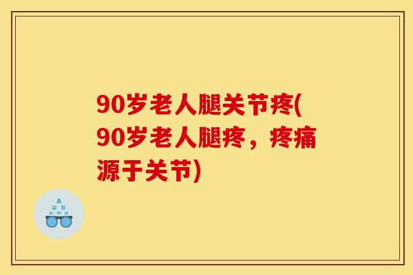 90岁老人腿关节疼(90岁老人腿疼，疼痛源于关节)