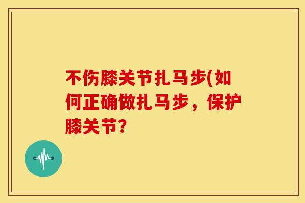 不伤膝关节扎马步(如何正确做扎马步,保护膝关节? 不伤膝关节扎马步(如何正确做扎马步,保护膝关节?