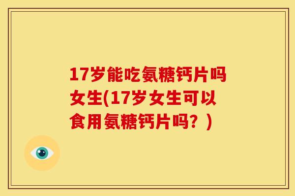 17岁能吃氨糖钙片吗女生(17岁女生可以食用氨糖钙片吗？)