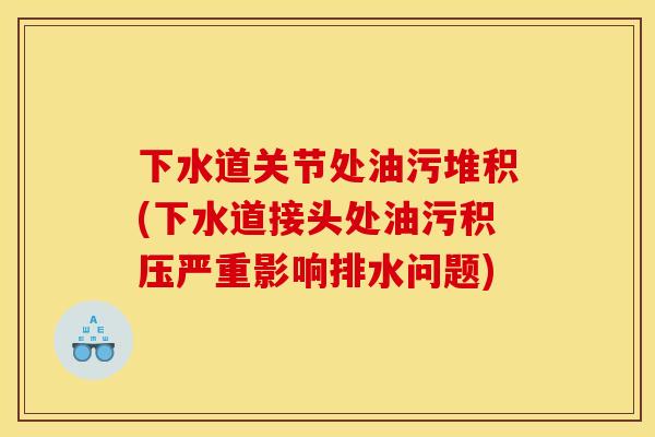 下水道关节处油污堆积(下水道接头处油污积压严重影响排水问题)