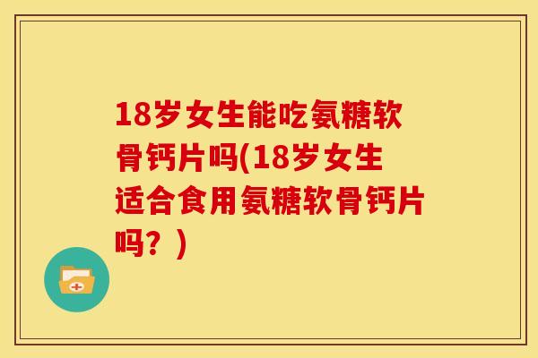 18岁女生能吃氨糖软骨钙片吗(18岁女生适合食用氨糖软骨钙片吗？)