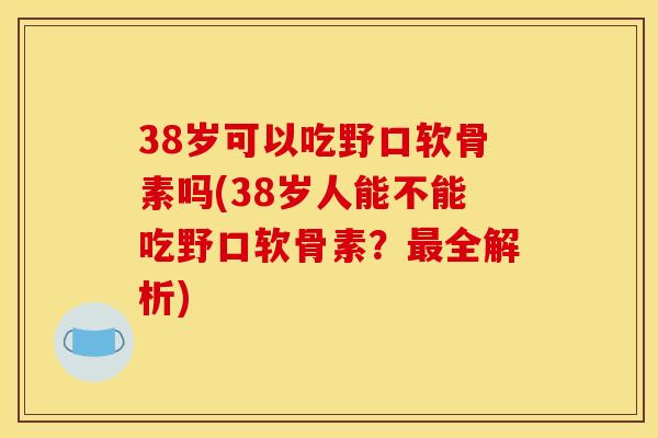 38岁可以吃野口软骨素吗(38岁人能不能吃野口软骨素？最全解析)