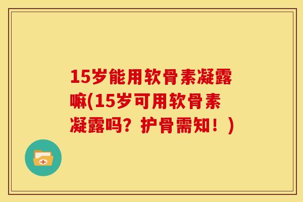 15岁能用软骨素凝露嘛(15岁可用软骨素凝露吗？护骨需知！)