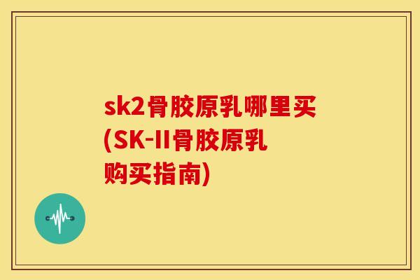 sk2骨胶原乳哪里买(SK-II骨胶原乳购买指南)
