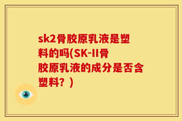 sk2骨胶原乳液是塑料的吗(SK-II骨胶原乳液的成分是否含塑料？)