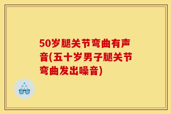 50岁腿关节弯曲有声音(五十岁男子腿关节弯曲发出噪音)