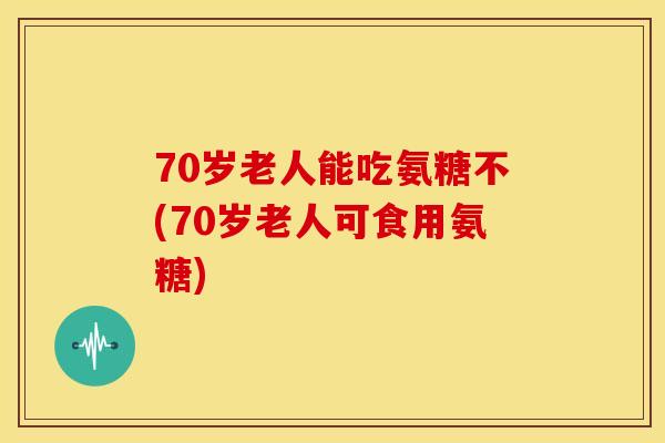 70岁老人能吃氨糖不(70岁老人可食用氨糖)