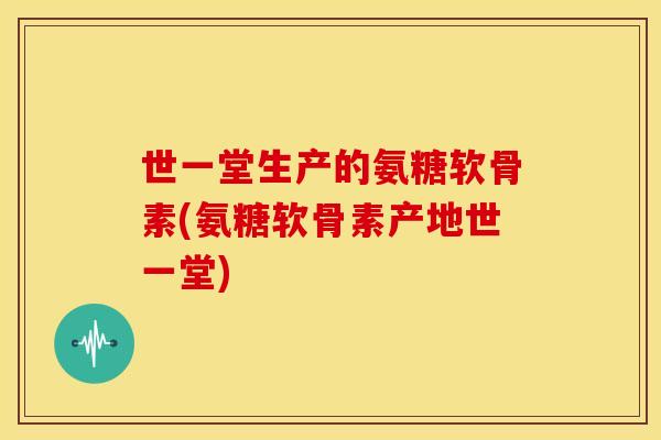 世一堂生产的氨糖软骨素(氨糖软骨素产地世一堂)