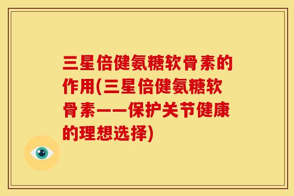 三星倍健氨糖软骨素的作用(三星倍健氨糖软骨素——保护关节健康的理想选择)
