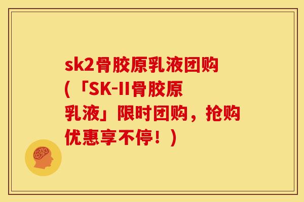 sk2骨胶原乳液团购(「SK-II骨胶原乳液」限时团购，抢购优惠享不停！)