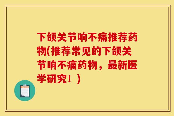 下颌关节响不痛推荐药物(推荐常见的下颌关节响不痛药物，最新医学研究！)