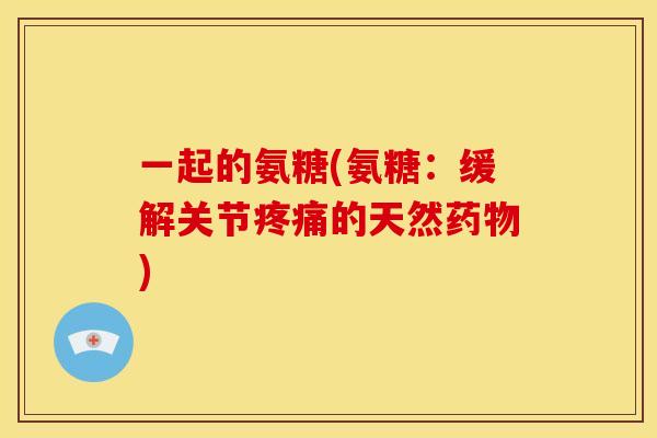 一起的氨糖(氨糖：缓解关节疼痛的天然药物)