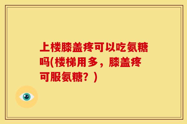 上楼膝盖疼可以吃氨糖吗(楼梯用多，膝盖疼可服氨糖？)