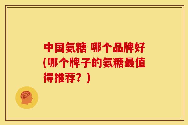 中国氨糖 哪个品牌好(哪个牌子的氨糖最值得推荐？)