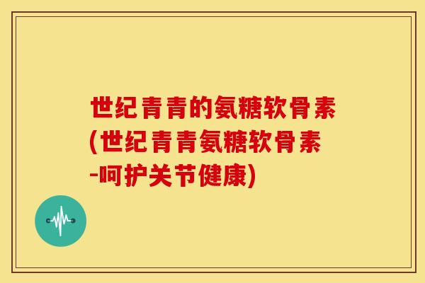 世纪青青的氨糖软骨素(世纪青青氨糖软骨素-呵护关节健康)