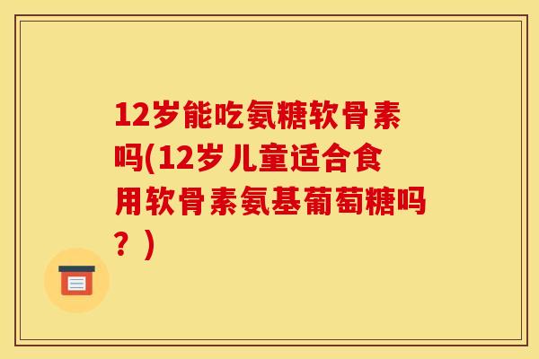 12岁能吃氨糖软骨素吗(12岁儿童适合食用软骨素氨基葡萄糖吗？)