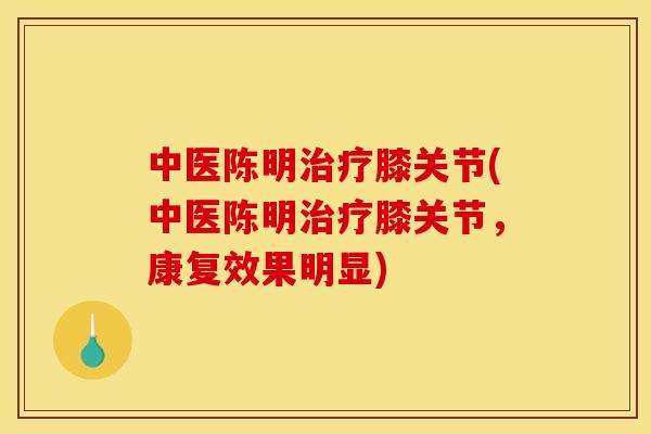 中医陈明治疗膝关节(中医陈明治疗膝关节，康复效果明显)