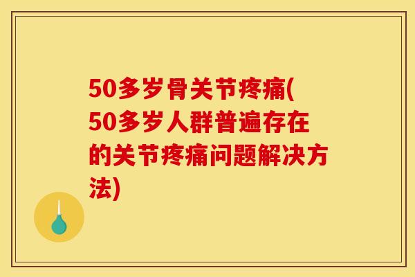 50多岁骨关节疼痛(50多岁人群普遍存在的关节疼痛问题解决方法)