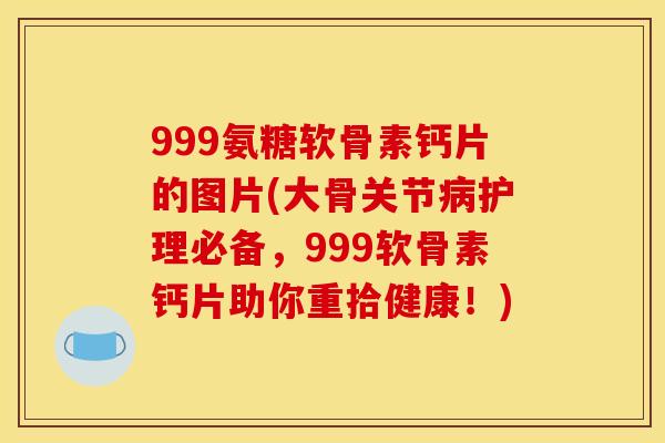 999氨糖软骨素钙片的图片(大骨关节病护理必备，999软骨素钙片助你重拾健康！)