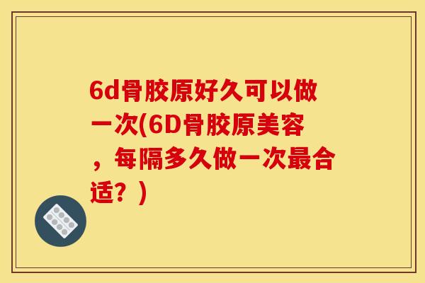6d骨胶原好久可以做一次(6D骨胶原美容，每隔多久做一次最合适？)