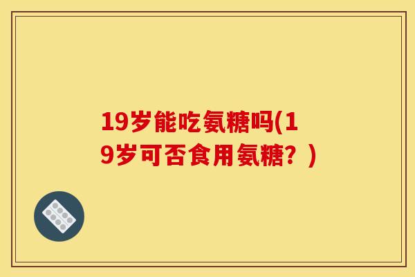 19岁能吃氨糖吗(19岁可否食用氨糖？)