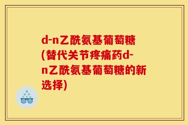 d-n乙酰氨基葡萄糖(替代关节疼痛药d-n乙酰氨基葡萄糖的新选择)