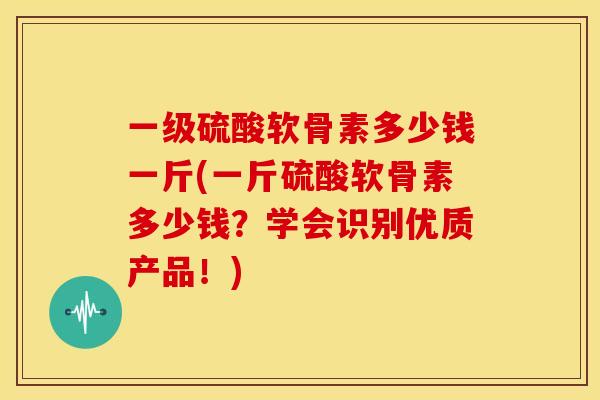 一级硫酸软骨素多少钱一斤(一斤硫酸软骨素多少钱？学会识别优质产品！)