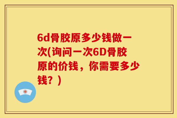 6d骨胶原多少钱做一次(询问一次6D骨胶原的价钱，你需要多少钱？)