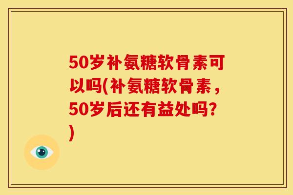 50岁补氨糖软骨素可以吗(补氨糖软骨素，50岁后还有益处吗？)