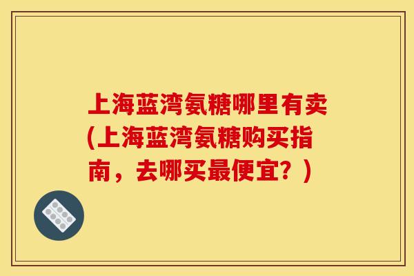 上海蓝湾氨糖哪里有卖(上海蓝湾氨糖购买指南，去哪买最便宜？)