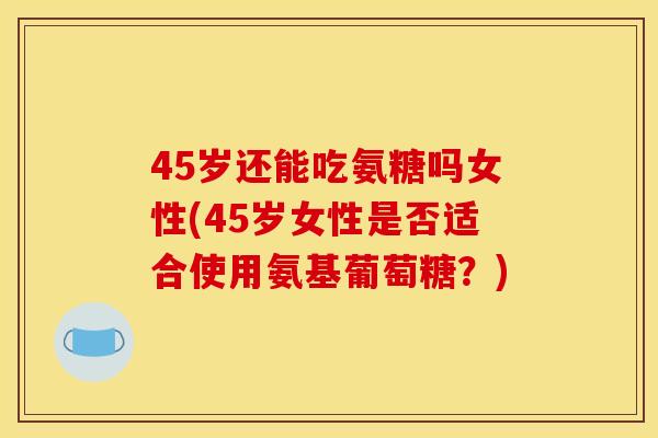 45岁还能吃氨糖吗女性(45岁女性是否适合使用氨基葡萄糖？)