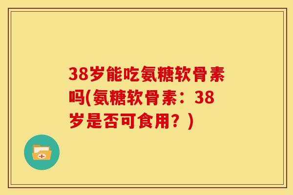 38岁能吃氨糖软骨素吗(氨糖软骨素：38岁是否可食用？)