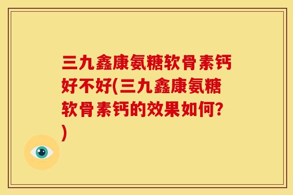 三九鑫康氨糖软骨素钙好不好(三九鑫康氨糖软骨素钙的效果如何？)
