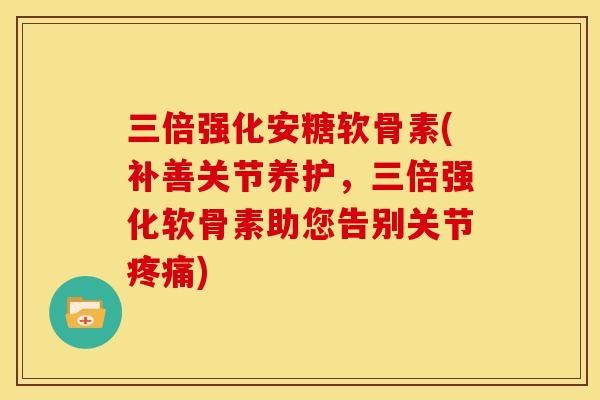 三倍强化安糖软骨素(补善关节养护，三倍强化软骨素助您告别关节疼痛)