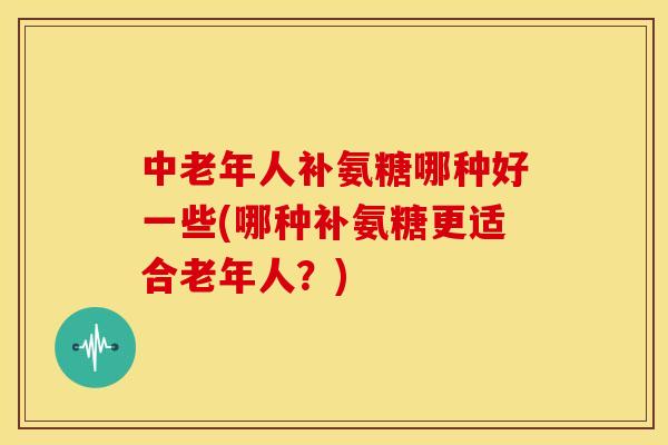 中老年人补氨糖哪种好一些(哪种补氨糖更适合老年人？)