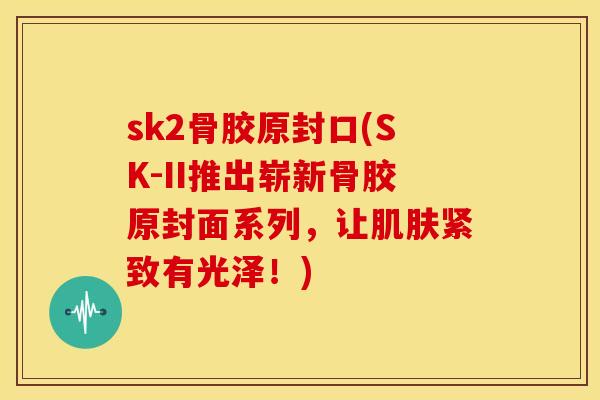 sk2骨胶原封口(SK-II推出崭新骨胶原封面系列，让紧致有光泽！)