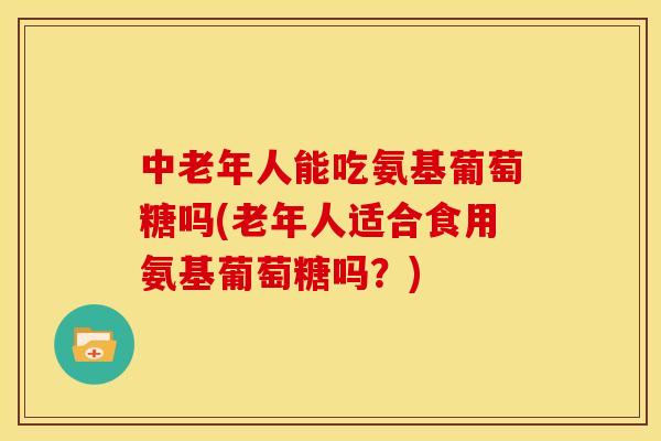 中老年人能吃氨基葡萄糖吗(老年人适合食用氨基葡萄糖吗？)