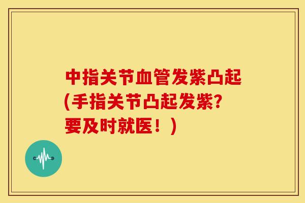 中指关节发紫凸起(手指关节凸起发紫？要及时就医！)
