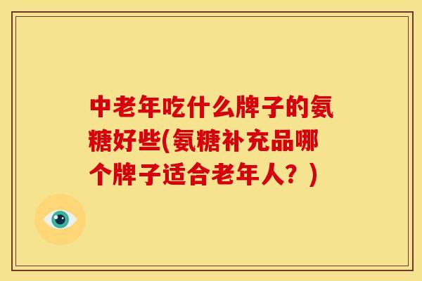中老年吃什么牌子的氨糖好些(氨糖补充品哪个牌子适合老年人？)