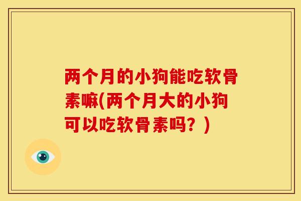 两个月的小狗能吃软骨素嘛(两个月大的小狗可以吃软骨素吗？)