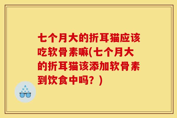 七个月大的折耳猫应该吃软骨素嘛(七个月大的折耳猫该添加软骨素到饮食中吗？)