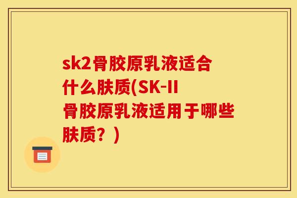 sk2骨胶原乳液适合什么肤质(SK-II骨胶原乳液适用于哪些肤质？)