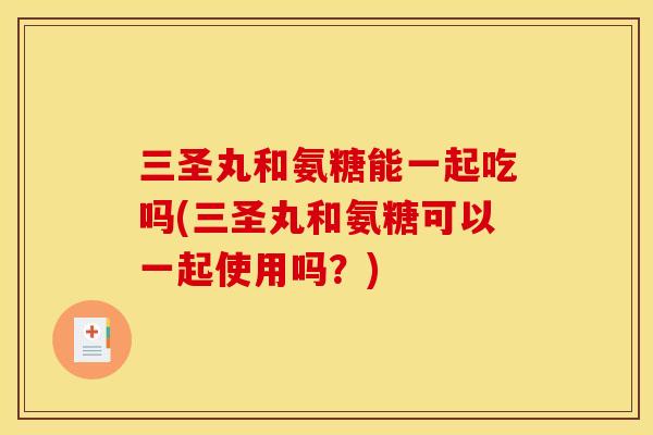 三圣丸和氨糖能一起吃吗(三圣丸和氨糖可以一起使用吗?) 三圣丸和氨糖能一起吃吗(三圣丸和氨糖可以一起使用吗?)