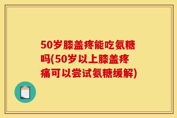 50岁膝盖疼能吃氨糖吗(50岁以上膝盖可以尝试氨糖缓解)