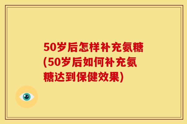 50岁后怎样补充氨糖(50岁后如何补充氨糖达到保健效果)