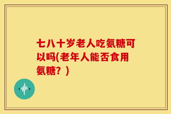 七八十岁老人吃氨糖可以吗(老年人能否食用氨糖?) 七八十岁老人吃氨糖可以吗(老年人能否食用氨糖?)