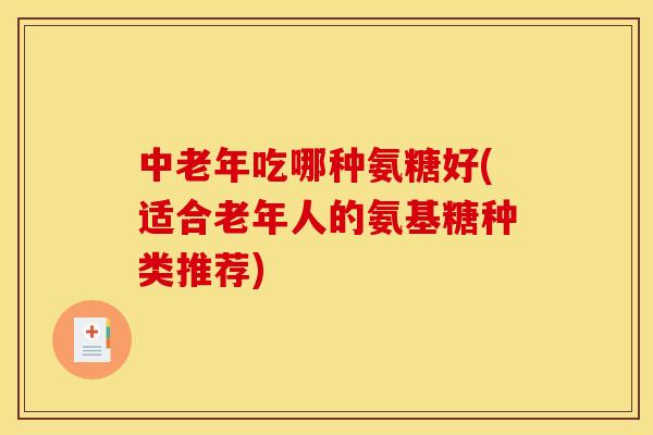 中老年吃哪种氨糖好(适合老年人的氨基糖种类推荐)