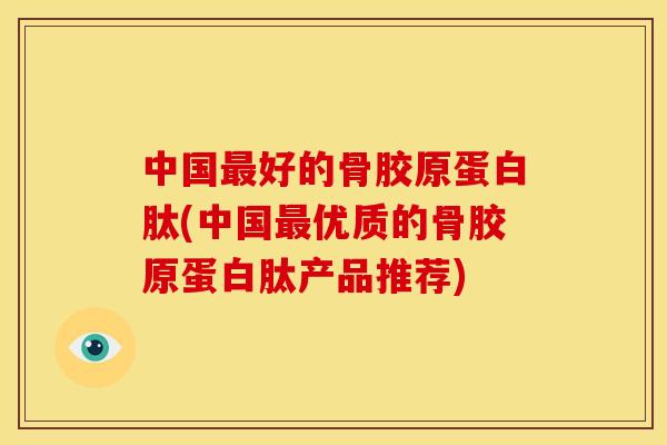 中国好的骨胶原蛋白肽(中国优质的骨胶原蛋白肽产品推荐)