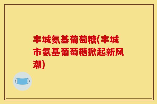 丰城氨基葡萄糖(丰城市氨基葡萄糖掀起新风潮)