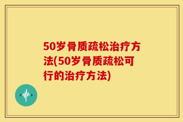 50岁骨质疏松治疗方法(50岁骨质疏松可行的治疗方法)